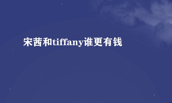 宋茜和tiffany谁更有钱