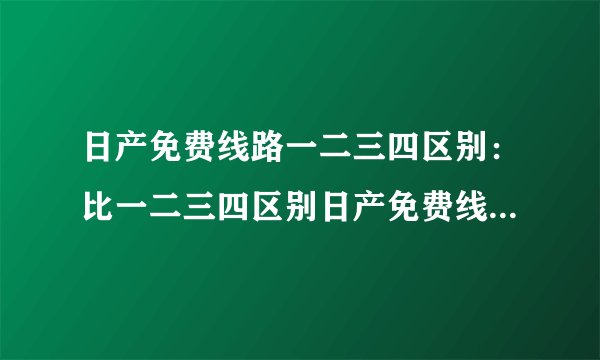 日产免费线路一二三四区别：比一二三四区别日产免费线路，精细化解析！