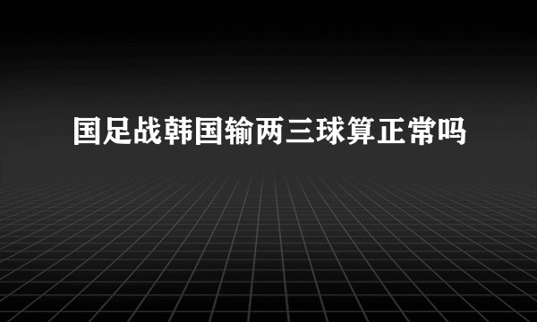 国足战韩国输两三球算正常吗