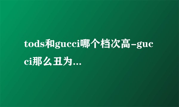 tods和gucci哪个档次高-gucci那么丑为什么还那么贵