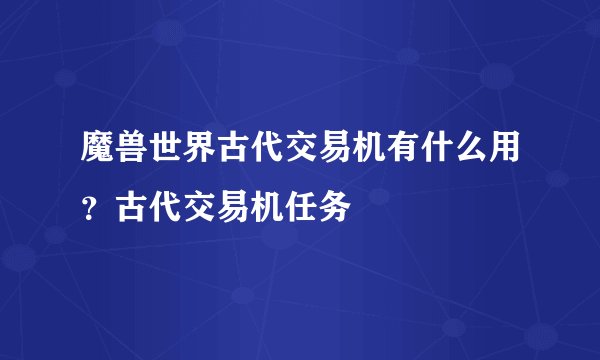 魔兽世界古代交易机有什么用？古代交易机任务
