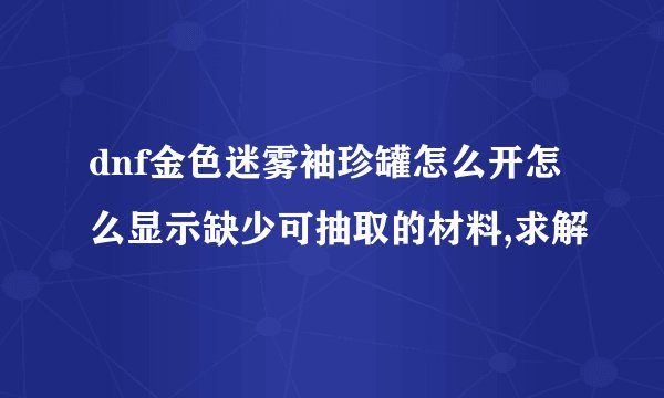 dnf金色迷雾袖珍罐怎么开怎么显示缺少可抽取的材料,求解