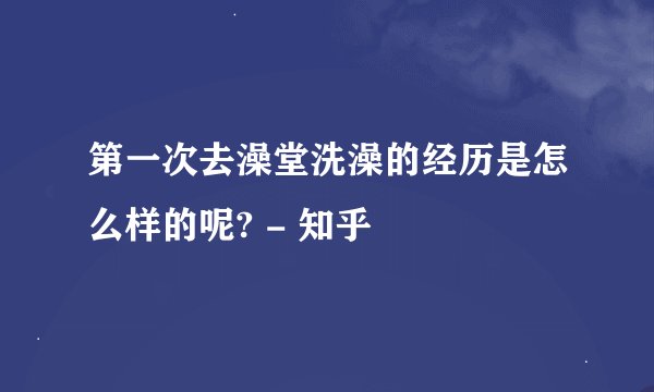 第一次去澡堂洗澡的经历是怎么样的呢? - 知乎