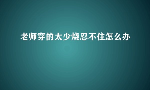 老师穿的太少烧忍不住怎么办