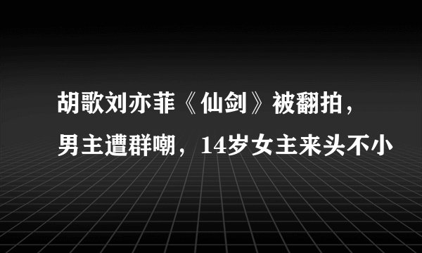 胡歌刘亦菲《仙剑》被翻拍，男主遭群嘲，14岁女主来头不小
