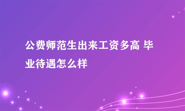公费师范生出来工资多高 毕业待遇怎么样