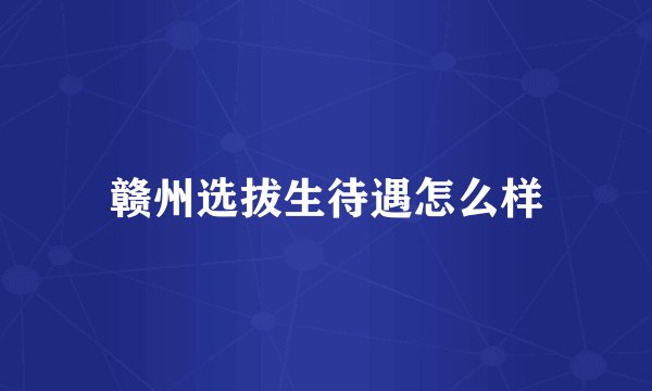 赣州选拔生待遇怎么样