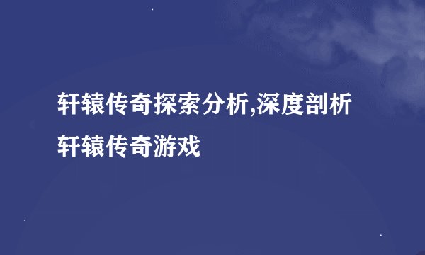 轩辕传奇探索分析,深度剖析轩辕传奇游戏