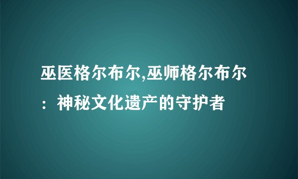 巫医格尔布尔,巫师格尔布尔：神秘文化遗产的守护者