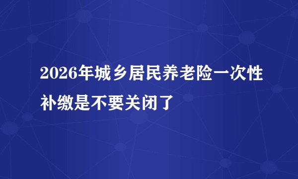 2026年城乡居民养老险一次性补缴是不要关闭了