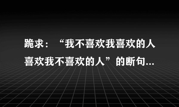 跪求：“我不喜欢我喜欢的人喜欢我不喜欢的人”的断句和解释（尽可能多想）谢谢。