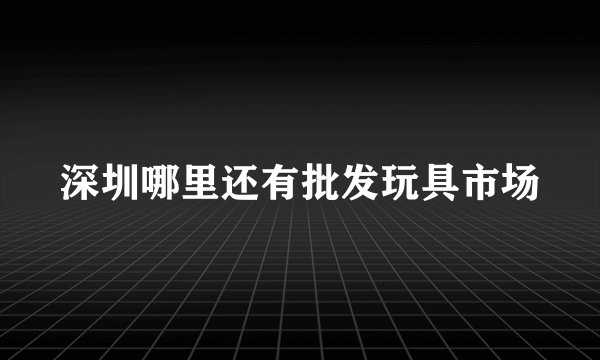 深圳哪里还有批发玩具市场