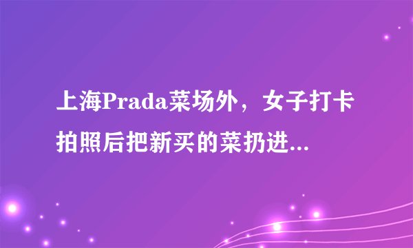 上海Prada菜场外，女子打卡拍照后把新买的菜扔进垃圾桶。