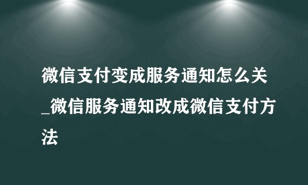微信支付变成服务通知怎么关_微信服务通知改成微信支付方法