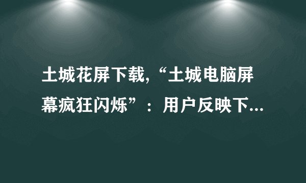 土城花屏下载,“土城电脑屏幕疯狂闪烁”：用户反映下载爆炸、画质出错。