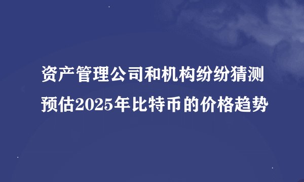 资产管理公司和机构纷纷猜测预估2025年比特币的价格趋势