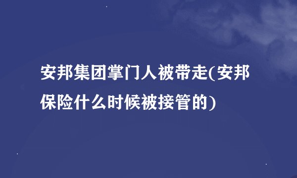 安邦集团掌门人被带走(安邦保险什么时候被接管的)
