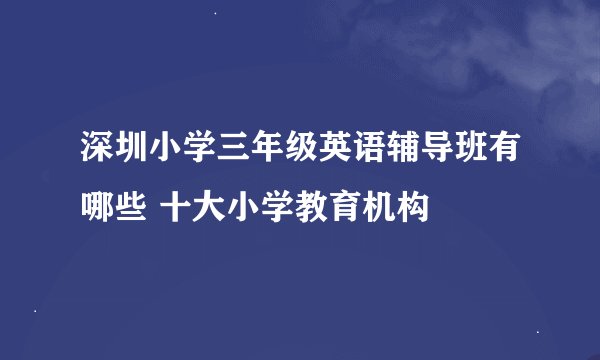 深圳小学三年级英语辅导班有哪些 十大小学教育机构