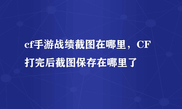 cf手游战绩截图在哪里，CF打完后截图保存在哪里了