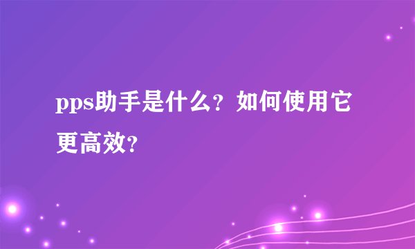 pps助手是什么？如何使用它更高效？