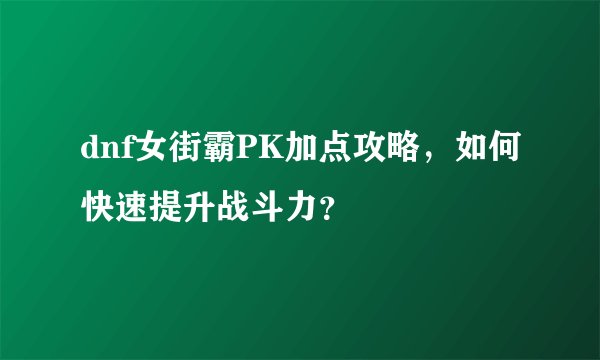 dnf女街霸PK加点攻略，如何快速提升战斗力？