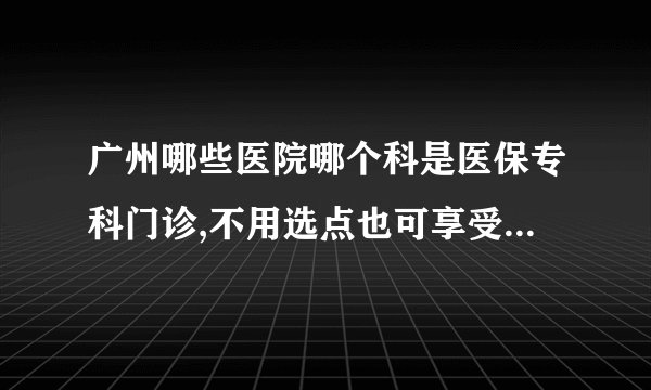 广州哪些医院哪个科是医保专科门诊,不用选点也可享受医保待遇