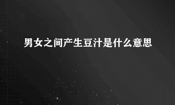 男女之间产生豆汁是什么意思