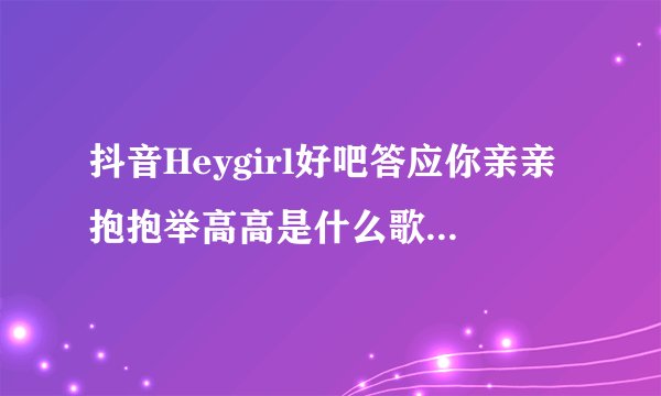 抖音Heygirl好吧答应你亲亲抱抱举高高是什么歌 歌词完整版介绍