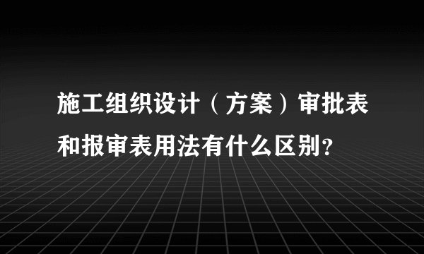 施工组织设计（方案）审批表和报审表用法有什么区别？