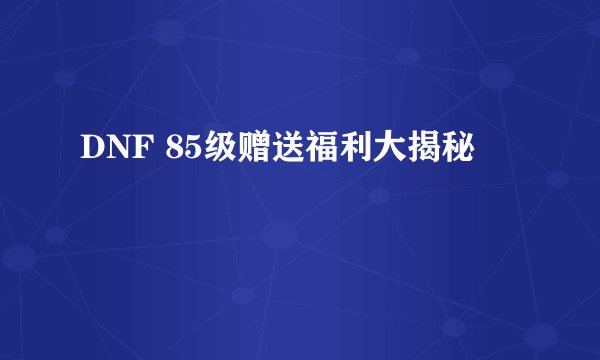 DNF 85级赠送福利大揭秘