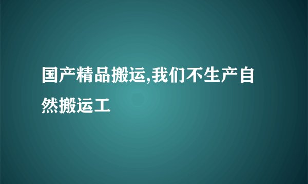 国产精品搬运,我们不生产自然搬运工