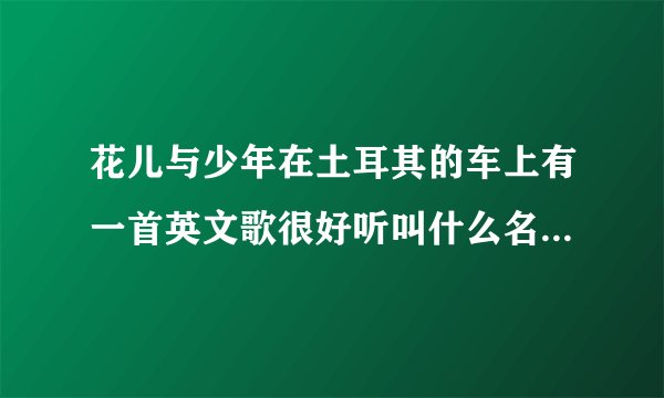 花儿与少年在土耳其的车上有一首英文歌很好听叫什么名字知道网友