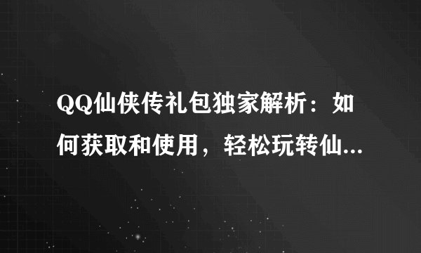 QQ仙侠传礼包独家解析：如何获取和使用，轻松玩转仙侠世界！