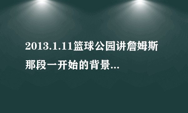 2013.1.11篮球公园讲詹姆斯那段一开始的背景音乐?无字幕那首?