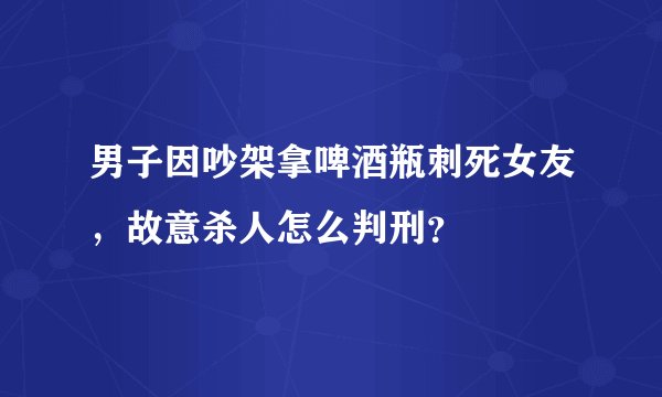 男子因吵架拿啤酒瓶刺死女友，故意杀人怎么判刑？