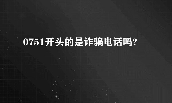 0751开头的是诈骗电话吗?