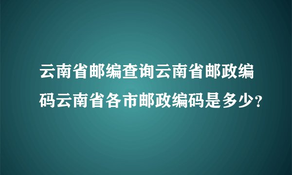 云南省邮编查询云南省邮政编码云南省各市邮政编码是多少？