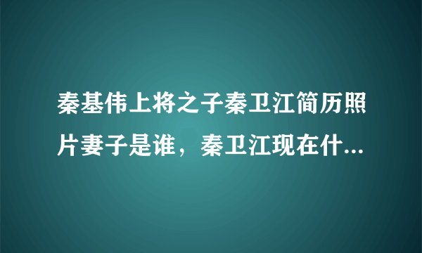 秦基伟上将之子秦卫江简历照片妻子是谁，秦卫江现在什么职务近况