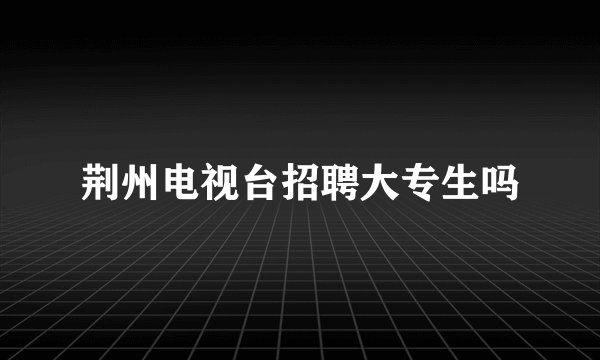 荆州电视台招聘大专生吗