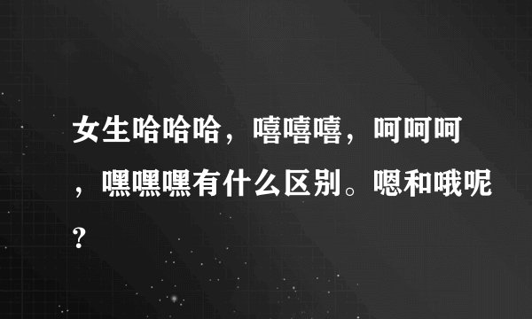 女生哈哈哈，嘻嘻嘻，呵呵呵，嘿嘿嘿有什么区别。嗯和哦呢？