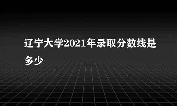 辽宁大学2021年录取分数线是多少