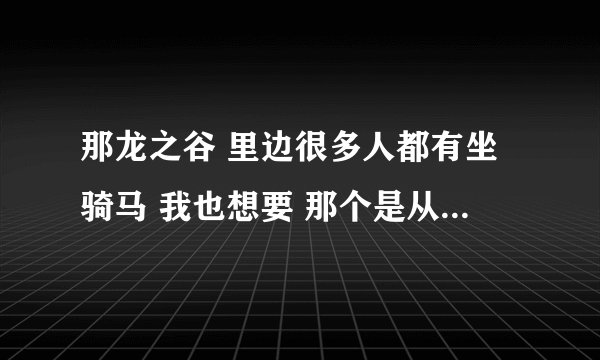 那龙之谷 里边很多人都有坐骑马 我也想要 那个是从哪里得到的啊 求解 我是新手