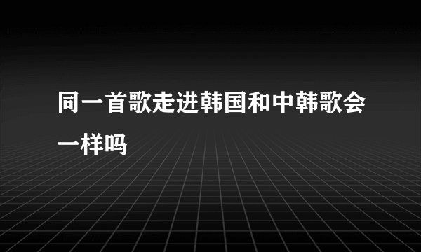 同一首歌走进韩国和中韩歌会一样吗