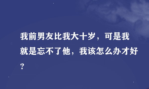 我前男友比我大十岁，可是我就是忘不了他，我该怎么办才好？