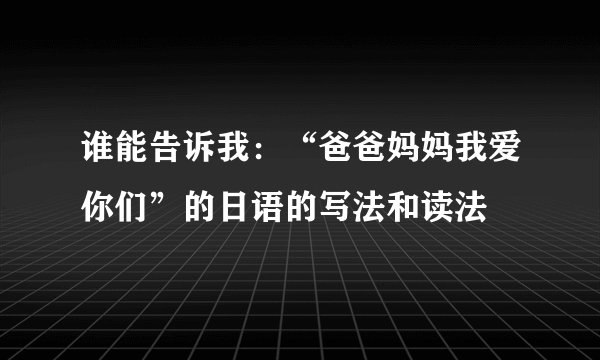 谁能告诉我：“爸爸妈妈我爱你们”的日语的写法和读法
