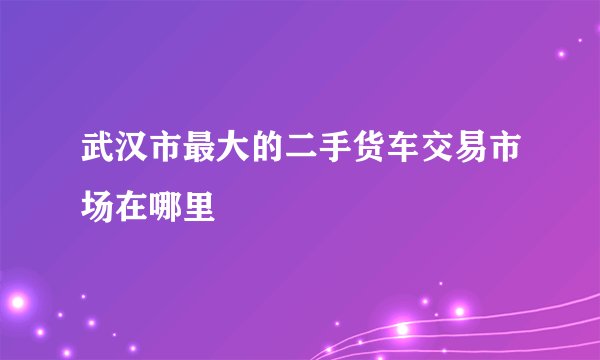 武汉市最大的二手货车交易市场在哪里