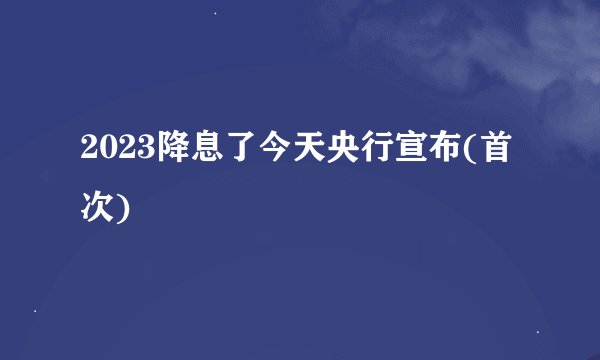2023降息了今天央行宣布(首次)