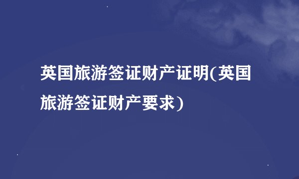 英国旅游签证财产证明(英国旅游签证财产要求)