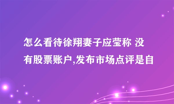 怎么看待徐翔妻子应莹称 没有股票账户,发布市场点评是自