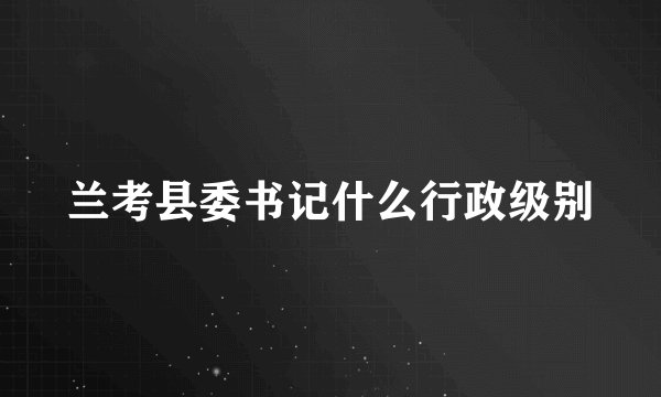兰考县委书记什么行政级别